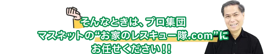 そんなときは、プロ集団
マスネットの「お家のレスキュー隊.com」に
お任せください！